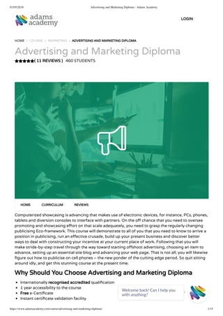 01/05/2018 Advertising and Marketing Diploma - Adams Academy
https://www.adamsacademy.com/course/advertising-and-marketing-diploma/ 1/15
( 11 REVIEWS )
HOME / COURSE / MARKETING / ADVERTISING AND MARKETING DIPLOMA
Advertising and Marketing Diploma
460 STUDENTS
Computerized showcasing is advancing that makes use of electronic devices, for instance, PCs, phones,
tablets and diversion consoles to interface with partners. On the o chance that you need to oversee
promoting and showcasing e ort on that scale adequately, you need to grasp the regularly changing
publicising Eco-framework. This course will demonstrate to all of you that you need to know to arrive a
position in publicising, run an e ective crusade, build up your present business and discover better
ways to deal with constructing your incentive at your current place of work. Following that you will
make stride-by-step travel through the way toward starting o shoot advertising, choosing an item to
advance, setting up an essential site blog and advancing your web page. That is not all; you will likewise
gure out how to publicise on cell phones – the new ponder of the cutting edge period. So quit sitting
around idly, and get this stunning course at the present time.
Why Should You Choose Advertising and Marketing Diploma
Internationally recognised accredited quali cation
1 year accessibility to the course
Free e-Certi cate
Instant certi cate validation facility
HOME CURRICULUM REVIEWS
LOGIN
Welcome back! Can I help you
with anything? 
 