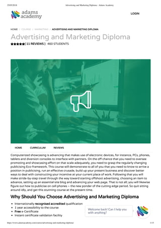 25/05/2018 Advertising and Marketing Diploma - Adams Academy
https://www.adamsacademy.com/course/advertising-and-marketing-diploma/ 1/15
( 11 REVIEWS )
HOME / COURSE / MARKETING / ADVERTISING AND MARKETING DIPLOMA
Advertising and Marketing Diploma
460 STUDENTS
Computerized showcasing is advancing that makes use of electronic devices, for instance, PCs, phones,
tablets and diversion consoles to interface with partners. On the o chance that you need to oversee
promoting and showcasing e ort on that scale adequately, you need to grasp the regularly changing
publicising Eco-framework. This course will demonstrate to all of you that you need to know to arrive a
position in publicising, run an e ective crusade, build up your present business and discover better
ways to deal with constructing your incentive at your current place of work. Following that you will
make stride-by-step travel through the way toward starting o shoot advertising, choosing an item to
advance, setting up an essential site blog and advancing your web page. That is not all; you will likewise
gure out how to publicise on cell phones – the new ponder of the cutting edge period. So quit sitting
around idly, and get this stunning course at the present time.
Why Should You Choose Advertising and Marketing Diploma
Internationally recognised accredited quali cation
1 year accessibility to the course
Free e-Certi cate
Instant certi cate validation facility
HOME CURRICULUM REVIEWS
LOGIN
Welcome back! Can I help you
with anything? 
 
