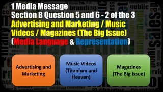 1 Media Message
Section B Question 5 and 6 - 2 of the 3
Advertising and Marketing / Music
Videos / Magazines (The Big Issue)
(Media Language & Representation)
Advertising and
Marketing
Music Videos
(Titanium and
Heaven)
Magazines
(The Big Issue)
 