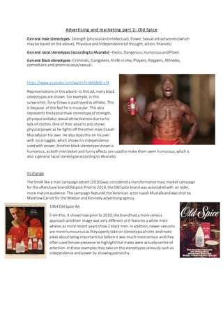 Advertising and marketing part 2: Old Spice
General male stereotypes- Strength (physicalandintellectual), Power, Sexual attractiveness(which
may be based onthe above), Physiqueand Independence(of thought, action, finances)
General racial stereotypes (accordingto Alvarado) - Exotic, Dangerous, Humorous andPitied.
General Black stereotypes- Criminals, Gangsters, Knife crime, Players, Rappers, Athletes,
comedians and promiscuous/sexual.
https://www.youtube.com/watch?v=8ASb6jf-s74
Representationsin thisadvert- In this ad, many black
stereotypesare shown. For example, in this
screenshot, Terry Crews is portrayedasathletic. This
is because of the fact he is muscular. This also
represents the typicalmale stereotypeof strength,
physiqueandalso sexual attractivenessdue to his
lack of clothes. One of their adverts alsoshows
physicalpower as he fights off the other male (Isaiah
Mustafa)on his own. He also doesthis on hisown
with no struggles, which showshis independence
usedwith power. Another black stereotypeshownis
humorous, asbothmenbicker and funny effects are usedto make themseem humorous, whichis
also a general racial stereotype accordingto Alvarado.
Itschange
The Smell like a man campaignadvert (2010)was considereda transformativemassmarket campaign
for the aftershave brandOldspice.Priorto 2010, theOldSpice brandwas associatedwith anolder,
more matureaudience. The campaign featured the American actor IsaiahMustafaandwas shot by
MatthewCarroll for the Wiedan andKennedy advertisingagency.
1964 OldSpice Ad
Fromthis, it showshow prior to 2010, thebrandhada more serious
approachandtheir image was very different asit features a white male
wheres as more recent yearsshow 2 black men. Inaddition, newer versions
are morehumourousasthey openly take on stereotypicalroles andmake
jokes aboutbeing important butbefore it was muchmore serious andthey
often used female presence to highlightthat males were actually centre of
attention. Inthese examples they takeon the stereotypesseriously such as
independence andpower by showingpatriarchy.
 