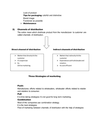 Look of product
Tips for packaging: colorful and distinctive
Brand image
Functional as possible
 Maintenance
2) Channels of distribution
The entire mean which distribute product from the manufacturer to customer are
called channels of distribution.
Direct channel of distribution Indirect channels of distribution
Three Strategies of marketing
Push:
Manufactures efforts related to wholesalers, wholesaler efforts related to retailer
and retailers to consumer.
Pull
It is time taking strategies it’s not good for long term marketing.
Combination
Most of the companies use combination strategy.
It is the best strategies
Flow of marketing between channels of distribution with the help of strategies
 Market that directlyhitthe
customer
 It’sexpensive
 Ex:
Online marketing
 Market that indirectlyhitthe
customer
 Expectationswithwholesalerand
retailers
 Its cost efficient
 