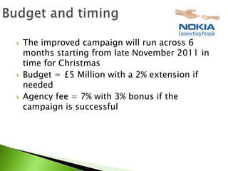    The improved campaign will run across 6
    months starting from late November 2011 in
    time for Christmas
   Budget = £5 Million with a 2% extension if
    needed
   Agency fee = 7% with 3% bonus if the
    campaign is successful
 