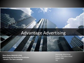 Advantage Advertising
Elena Davey (BMA329 UTAS)
Advertising and Marketing Coordinator
- Arnott’s Tim Tams campaign
Advantage Advertising
Suite 3, 110 Collins Street
Hobart 7000
TAS
 