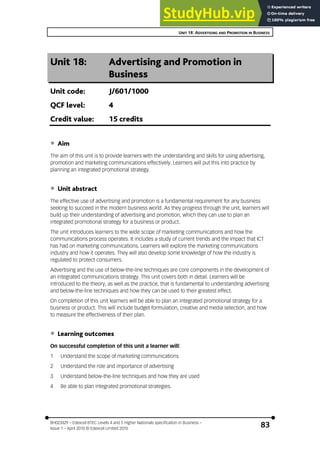 UNIT 18: ADVERTISING AND PROMOTION IN BUSINESS
BH023329 – Edexcel BTEC Levels 4 and 5 Higher Nationals specification in Business –
Issue 1 – April 2010 © Edexcel Limited 2010
83
Unit 18: Advertising and Promotion in
Business
Unit code: J/601/1000
QCF level: 4
Credit value: 15 credits
‚ Aim
The aim of this unit is to provide learners with the understanding and skills for using advertising,
promotion and marketing communications effectively. Learners will put this into practice by
planning an integrated promotional strategy.
‚ Unit abstract
The effective use of advertising and promotion is a fundamental requirement for any business
seeking to succeed in the modern business world. As they progress through the unit, learners will
build up their understanding of advertising and promotion, which they can use to plan an
integrated promotional strategy for a business or product.
The unit introduces learners to the wide scope of marketing communications and how the
communications process operates. It includes a study of current trends and the impact that ICT
has had on marketing communications. Learners will explore the marketing communications
industry and how it operates. They will also develop some knowledge of how the industry is
regulated to protect consumers.
Advertising and the use of below-the-line techniques are core components in the development of
an integrated communications strategy. This unit covers both in detail. Learners will be
introduced to the theory, as well as the practice, that is fundamental to understanding advertising
and below-the-line techniques and how they can be used to their greatest effect.
On completion of this unit learners will be able to plan an integrated promotional strategy for a
business or product. This will include budget formulation, creative and media selection, and how
to measure the effectiveness of their plan.
‚ Learning outcomes
On successful completion of this unit a learner will:
1 Understand the scope of marketing communications
2 Understand the role and importance of advertising
3 Understand below-the-line techniques and how they are used
4 Be able to plan integrated promotional strategies.
 