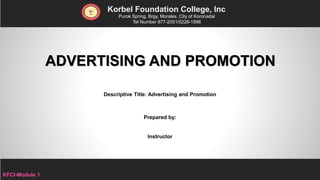 ADVERTISING AND PROMOTION
Korbel Foundation College, Inc.
Purok Spring, Brgy. Morales, City of Koronadal
Tel Number 877-2051/0228-1996
Descriptive Title: Advertising and Promotion
Prepared by:
Instructor
KFCI-Module 1
 