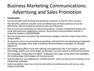 Business Marketing Communications:
      Advertising and Sales Promotion
•   Introduction:
•   Communication with existing and potential customer is vital for firm’s success
•   The benefits, problem solution and cost efficiencies of those products must be
    effectively communicated to everyone who are influencers
•   Due to technical complexity of industrial products, number of potential buyers are
    small and extensive negotiation process, the primary communication vehicle in
    industrial market is SALESPERSON
•   Non-personal communication like advertising, category, internet, trade show have a
    unique effect
•   To maximize return on promotional spending, industrial firm are developing integrated
    marketing campaigns that align marketing communications strategies to strategic
    objectives
•   GE’s rebranding effort-more than lighting and appliances like in jet engines, water
    technology, health care technology, wind power, security system and financial systems.
•   The campaign “Imagination At Work” celebrates the magic of big ideas that highlights
    the leading-edge technologies GE has pioneered
•   Overall objective was aligning our market position with our future and creating a truly
    integrating campaign
•   Had to be global, touch our internal and external constituencies and use as many
    media as possible
 