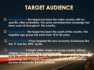 Geographical- the target has been the entire country with no
specific cities embattled. The same advertisement campaign has
been used all throughout the country.

Demographic- the target has been the youth of the country. The
targeted age group has been from 18 to 30 years.

Psychographic- it has targeted the new economy businesses like
the’ IT’ and the ‘BPO’ sector.

Behavioural - it targets either singles or young couples without
children, it targets the style conscious and innovative individuals .It
is for the early adopters that is the people who get on to the new
technology first. It targets the upper middleclass youth (with an
income of above Rs. 3.5 Lac annually.
 