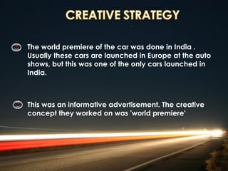 The world premiere of the car was done in India .
Usually these cars are launched in Europe at the auto
shows, but this was one of the only cars launched in
India.



This was an informative advertisement. The creative
concept they worked on was 'world premiere'
 