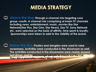 Above the line: Through a channel mix targeting core
group –youth. A channel mix comprising al lmain TV channels
including news, entertainment, music, movies like Star
Network(Star Plus, Star One, Star News), Zee TV, Sony Network
etc. were selected on the basis of affinity, time spent & loyalty.
 Sponsorships were taken to add to the visibility of the brand.



Below the line :Posters and danglers were used to raise
awareness. Activities were conducted in the showroom as well.
The activities conducted in the showrooms were mainly around
test drives, and to encourage people to check out the car.
They did a promotion called 'Win the “ I “.’
 