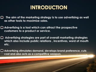 The aim of the marketing strategy is to use advertising as well
as other tools to maximize sales.

Advertising is a tool which can attract the prospective
customers to a product or service.

Advertising strategies are part of overall marketing strategies
which also include public relations , incentives, word of mouth
etc.

Advertising stimulates demand, develops brand preference, cuts
cost and also acts as a competitive weapon.
 