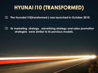 The Hyundai i10(transformed ) was launched in October 2010 .



Its marketing strategy , advertising strategy and sales promotion
    strategies were similar to its previous models.
 