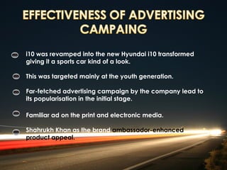 i10 was revamped into the new Hyundai i10 transformed
giving it a sports car kind of a look.

This was targeted mainly at the youth generation.

Far-fetched advertising campaign by the company lead to
its popularisation in the initial stage.

Familiar ad on the print and electronic media.

Shahrukh Khan as the brand ambassador-enhanced
product appeal.
 