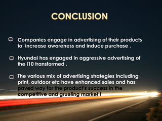Companies engage in advertising of their products
to increase awareness and induce purchase .

Hyundai has engaged in aggressive advertising of
the i10 transformed .

The various mix of advertising strategies including
print, outdoor etc have enhanced sales and has
paved way for the product’s success in the
competitive and grueling market !
 