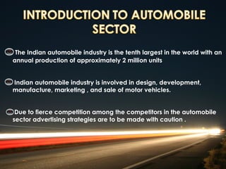 The Indian automobile industry is the tenth largest in the world with an
annual production of approximately 2 million units


Indian automobile industry is involved in design, development,
manufacture, marketing , and sale of motor vehicles.


 Due to fierce competition among the competitors in the automobile
sector advertising strategies are to be made with caution .
 