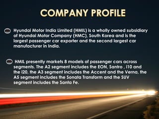 Hyundai Motor India Limited (HMIL) is a wholly owned subsidiary
of Hyundai Motor Company (HMC), South Korea and is the
largest passenger car exporter and the second largest car
manufacturer in India.


 HMIL presently markets 8 models of passenger cars across
segments. The A2 segment includes the EON, Santro , i10 and
the i20, the A3 segment includes the Accent and the Verna, the
A5 segment includes the Sonata Transform and the SUV
segment includes the Santa Fe.
 