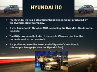 • The Hyundai i10 is a 5-door hatchback subcompact produced by
   the Hyundai Motor Company.

• It was launched in October 2007, replacing the Hyundai Atos in some
   markets.

• The i10 is produced in India at Hyundai's Chennai plant for the
   domestic and export markets.

• It is positioned near the lower end of Hyundai's hatchback
   subcompact range (above the Hyundai Eon)
 