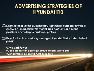 Segmentation of the auto industry is primarily customer driven. It
evolves as manufacturers model their products and brand
positions according to customer profiles.

Keys factors in advertising strategies Hyundai Motor India Limited
(HMIL)

•Style and Power 
•Goes along with Sports (Mainly Football World cup)
•Concentrate on brand Ambassadors
 