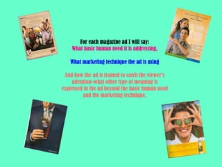 For each magazine ad I will say: What basic human need it is addressing, What marketing technique the ad is using And how the ad is framed to catch the viewer’s attention–what other type of meaning is expressed in the ad beyond the basic human need and the marketing technique. 