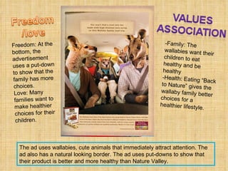 -Family: The wallabies want their children to eat healthy and be healthy -Health: Eating “Back to Nature” gives the wallaby family better choices for a healthier lifestyle.  Freedom: At the bottom, the advertisement uses a put-down to show that the family has more choices.  Love: Many families want to make healthier choices for their children.  The ad uses wallabies, cute animals that immediately attract attention. The ad also has a natural looking border. The ad uses put-downs to show that their product is better and more healthy than Nature Valley. 