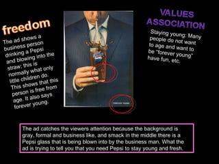 The ad shows a business person drinking a Pepsi and blowing into the straw; this is normally what only little children do. This shows that this person is free from age. It also says forever young.  Staying young: Many people do not want to age and want to be “forever young” have fun, etc.  The ad catches the viewers attention because the background is gray, formal and business like, and smack in the middle there is a Pepsi glass that is being blown into by the business man. What the ad is trying to tell you that you need Pepsi to stay young and fresh.  