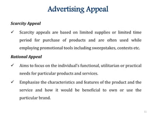 11
Advertising Appeal
Scarcity Appeal
 Scarcity appeals are based on limited supplies or limited time
period for purchase of products and are often used while
employing promotional tools including sweepstakes, contests etc.
Rational Appeal
 Aims to focus on the individual’s functional, utilitarian or practical
needs for particular products and services.
 Emphasize the characteristics and features of the product and the
service and how it would be beneficial to own or use the
particular brand.
 