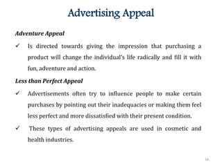 16
Advertising Appeal
Adventure Appeal
 Is directed towards giving the impression that purchasing a
product will change the individual’s life radically and fill it with
fun, adventure and action.
Less than Perfect Appeal
 Advertisements often try to influence people to make certain
purchases by pointing out their inadequacies or making them feel
less perfect and more dissatisfied with their present condition.
 These types of advertising appeals are used in cosmetic and
health industries.
 