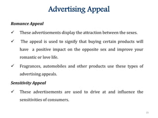 19
Advertising Appeal
Romance Appeal
 These advertisements display the attraction between the sexes.
 The appeal is used to signify that buying certain products will
have a positive impact on the opposite sex and improve your
romantic or love life.
 Fragrances, automobiles and other products use these types of
advertising appeals.
Sensitivity Appeal
 These advertisements are used to drive at and influence the
sensitivities of consumers.
 
