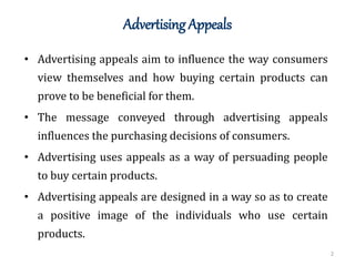 Advertising Appeals
2
• Advertising appeals aim to influence the way consumers
view themselves and how buying certain products can
prove to be beneficial for them.
• The message conveyed through advertising appeals
influences the purchasing decisions of consumers.
• Advertising uses appeals as a way of persuading people
to buy certain products.
• Advertising appeals are designed in a way so as to create
a positive image of the individuals who use certain
products.
 