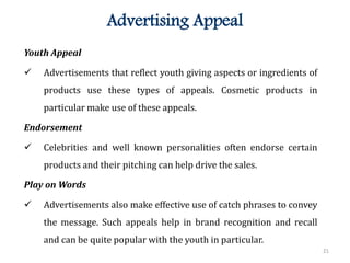 21
Advertising Appeal
Youth Appeal
 Advertisements that reflect youth giving aspects or ingredients of
products use these types of appeals. Cosmetic products in
particular make use of these appeals.
Endorsement
 Celebrities and well known personalities often endorse certain
products and their pitching can help drive the sales.
Play on Words
 Advertisements also make effective use of catch phrases to convey
the message. Such appeals help in brand recognition and recall
and can be quite popular with the youth in particular.
 