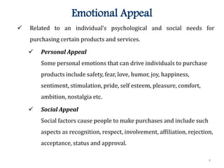 4
Emotional Appeal
 Related to an individual’s psychological and social needs for
purchasing certain products and services.
 Personal Appeal
Some personal emotions that can drive individuals to purchase
products include safety, fear, love, humor, joy, happiness,
sentiment, stimulation, pride, self esteem, pleasure, comfort,
ambition, nostalgia etc.
 Social Appeal
Social factors cause people to make purchases and include such
aspects as recognition, respect, involvement, affiliation, rejection,
acceptance, status and approval.
 