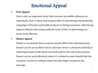 7
Emotional Appeal
 Fear Appeal
Fear is also an important factor that can have incredible influence on
individuals. Fear is often used to good effect in advertising and marketing
campaigns of beauty and health products including insurance. Advertising
experts indicate that using moderate levels of fear in advertising can
prove to be effective.
 Humor Appeal
Humor is an element that is used in around 30% of the advertisements.
Humor can be an excellent tool to catch the viewer’s attention and help in
achieving instant recall which can work well for the sale of the product.
Humor can be used effectively when it is related to some benefit that the
customer can derive without which the joke might overpower the
message.
 