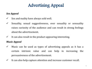 9
Advertising Appeal
Sex Appeal
 Sex and nudity have always sold well.
 Sexuality, sexual suggestiveness, over sexuality or sensuality
raises curiosity of the audience and can result in strong feelings
about the advertisement.
 It can also result in the product appearing interesting.
Music Appeal
 Music can be used as types of advertising appeals as it has a
certain intrinsic value and can help in increasing the
persuasiveness of the advertisement.
 It can also help capture attention and increase customer recall.
 