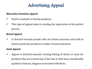 13
Advertising Appeal
Masculine Feminine Appeal
 Used in cosmetic or beauty products.
 This type of appeal aims at creating the impression of the perfect
person..
Brand Appeal
 Is directed towards people who are brand conscious and wish to
choose particular products to make a brand statement.
Snob Appeal
 Appeal is directed towards creating feeling of desire or envy for
products that are termed top of the line or that have considerable
qualities of luxury, elegance associated with them.
 