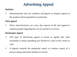 24
Advertising Appeal
Statistics
 Advertisements also use statistics and figures to display aspects of
the product and its popularity in particular.
Plain Appeal
 These advertisements use every day aspects of life and appeal to
ordinary people regarding the use of a product or service.
Bandwagon Appeal
 This type of advertising appeal is meant to signify that since
everybody is doing something you should be a part of the crowd as
well.
 It appeals towards the popularity aspect or coolness aspect of a
person using a particular product or service
 