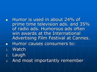  Humor is used in about 24% of
prime time television ads. and 35%
of radio ads. Humorous ads often
win awards at the International
Advertising Film Festival at Cannes.
 Humor causes consumers to:
1. Watch
2. Laugh
3. And most importantly remember
 