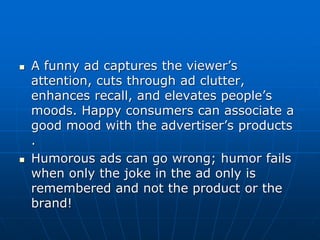  A funny ad captures the viewer’s
attention, cuts through ad clutter,
enhances recall, and elevates people’s
moods. Happy consumers can associate a
good mood with the advertiser’s products
.
 Humorous ads can go wrong; humor fails
when only the joke in the ad only is
remembered and not the product or the
brand!
 