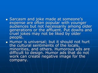  Sarcasm and joke made at someone’s
expense are often popular with younger
audiences but not necessarily among older
generations or the affluent. Put downs and
cruel jokes may not be liked by older
people.
 Humor is universal; but it should not hurt
the cultural sentiments of the locals,
minorities, and others. Humorous ads are
difficult to design. Humor ads that do not
work can create negative image for the
company.
 