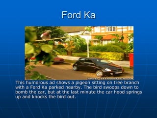 Ford Ka
This humorous ad shows a pigeon sitting on tree branch
with a Ford Ka parked nearby. The bird swoops down to
bomb the car, but at the last minute the car hood springs
up and knocks the bird out.
 