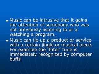  Music can be intrusive that it gains
the attention of somebody who was
not previously listening to or a
watching a program.
 Music can tie up a product or service
with a certain jingle or musical piece.
For example the ‘Intel” tune is
immediately recognized by computer
buffs
 
