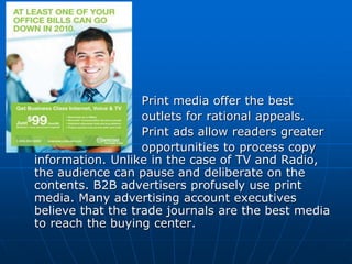 Print media offer the best
outlets for rational appeals.
Print ads allow readers greater
opportunities to process copy
information. Unlike in the case of TV and Radio,
the audience can pause and deliberate on the
contents. B2B advertisers profusely use print
media. Many advertising account executives
believe that the trade journals are the best media
to reach the buying center.
 