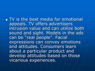  TV is the best media for emotional
appeals. TV offers advertisers
intrusion value and can utilize both
sound and sight. Models in the ads
can be “real people”. Facial
expressions can convey emotions
and attitudes. Consumers learn
about a particular product and
develop attitudes based on those
vicarious experiences.
 