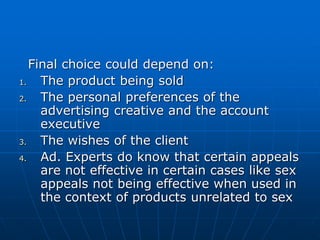Final choice could depend on:
1. The product being sold
2. The personal preferences of the
advertising creative and the account
executive
3. The wishes of the client
4. Ad. Experts do know that certain appeals
are not effective in certain cases like sex
appeals not being effective when used in
the context of products unrelated to sex
 