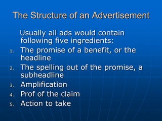 The Structure of an Advertisement
Usually all ads would contain
following five ingredients:
1. The promise of a benefit, or the
headline
2. The spelling out of the promise, a
subheadline
3. Amplification
4. Prof of the claim
5. Action to take
 