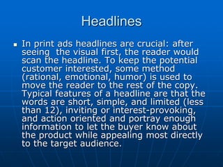 Headlines
 In print ads headlines are crucial: after
seeing the visual first, the reader would
scan the headline. To keep the potential
customer interested, some method
(rational, emotional, humor) is used to
move the reader to the rest of the copy.
Typical features of a headline are that the
words are short, simple, and limited (less
than 12), inviting or interest-provoking,
and action oriented and portray enough
information to let the buyer know about
the product while appealing most directly
to the target audience.
 