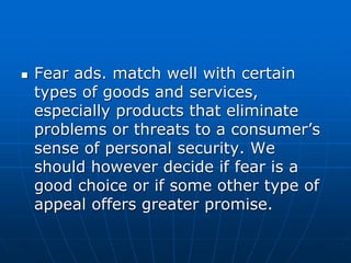 Fear ads. match well with certain
types of goods and services,
especially products that eliminate
problems or threats to a consumer’s
sense of personal security. We
should however decide if fear is a
good choice or if some other type of
appeal offers greater promise.
 