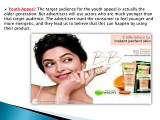  Youth Appeal: The target audience for the youth appeal is actually the
older generation. But advertisers will use actors who are much younger than
that target audience. The advertisers want the consumer to feel younger and
more energetic, and they lead us to believe that this can happen by using
their product.
 