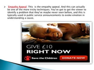  Empathy Appeal: This is the empathy appeal. And this can actually
be one of the more tricky techniques. You’ve got to get the viewer to
identify a problem that they’ve maybe never seen before, and this is
typically used in public service announcements to evoke emotion in
understanding a cause.
 