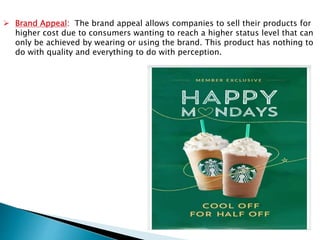  Brand Appeal: The brand appeal allows companies to sell their products for
higher cost due to consumers wanting to reach a higher status level that can
only be achieved by wearing or using the brand. This product has nothing to
do with quality and everything to do with perception.
 