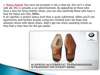  Status Appeal: Our next ad example is not a shoe ad, this isn’t a shoe
sole ad, this is actually a car advertisement. By appealing to those who
have a love for fancy leather shoes, you are also reaching those who have a
love for fancy cars like, BMWs.
It all signifies a certain status level that is quite subliminal. Often you’ll see
apartments and fashion brands using this method and I do hope that
whoever drove with these shoes, didn’t get too many speeding tickets as
they had a clear love for the gas pedal.
 