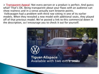  Transparent Appeal: Not every person or a product is perfect. And guess
what? That’s OK. Being transparent about your flaws with an audience can
show realness and in a sense actually earn brownie points.
Volkswagen had a problem with third row sitting in one of its earlier
models. When they revealed a new model with additional seats, they played
off of that previous model. We’ve posted a link to this commercial down in
the description, so I encourage you to check it out for yourself.
 